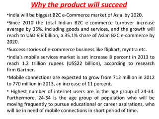 Why the product will succeed
•India will be biggest B2C e-Commerce market of Asia by 2020.
•Since 2010 the total Indian B2C e-commerce turnover increase
average by 35%, including goods and services, and the growth will
reach to USD 6.6 billion, a 35.1% share of Asian B2C e-commerce by
2020.
•Success stories of e-commerce business like flipkart, myntra etc.
•India's mobile services market is set increase 8 percent in 2013 to
reach 1.2 trillion rupees (US$22 billion), according to research
firm Gartner.
•Mobile connections are expected to grow from 712 million in 2012
to 770 million in 2013, an increase of 11 percent.
• Highest number of internet users are in the age group of 24-34.
Furthermore, 24-34 is the age group of population who will be
moving frequently to pursue educational or career aspirations, who
will be in need of mobile connections in short period of time.
 