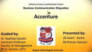 Accenture
Guided by:
Dr. Radhika Gandhi
Assistant Professor
Faculty of Management
Ph.D. Section ,GTU
Presented by:
20.Avani Kacha
60.Pranav Veerani
Gujarat Technological University
GRADUATE SCHOOL OF MANAGEMENT STUDIES
Business Communication Etiquettes
 