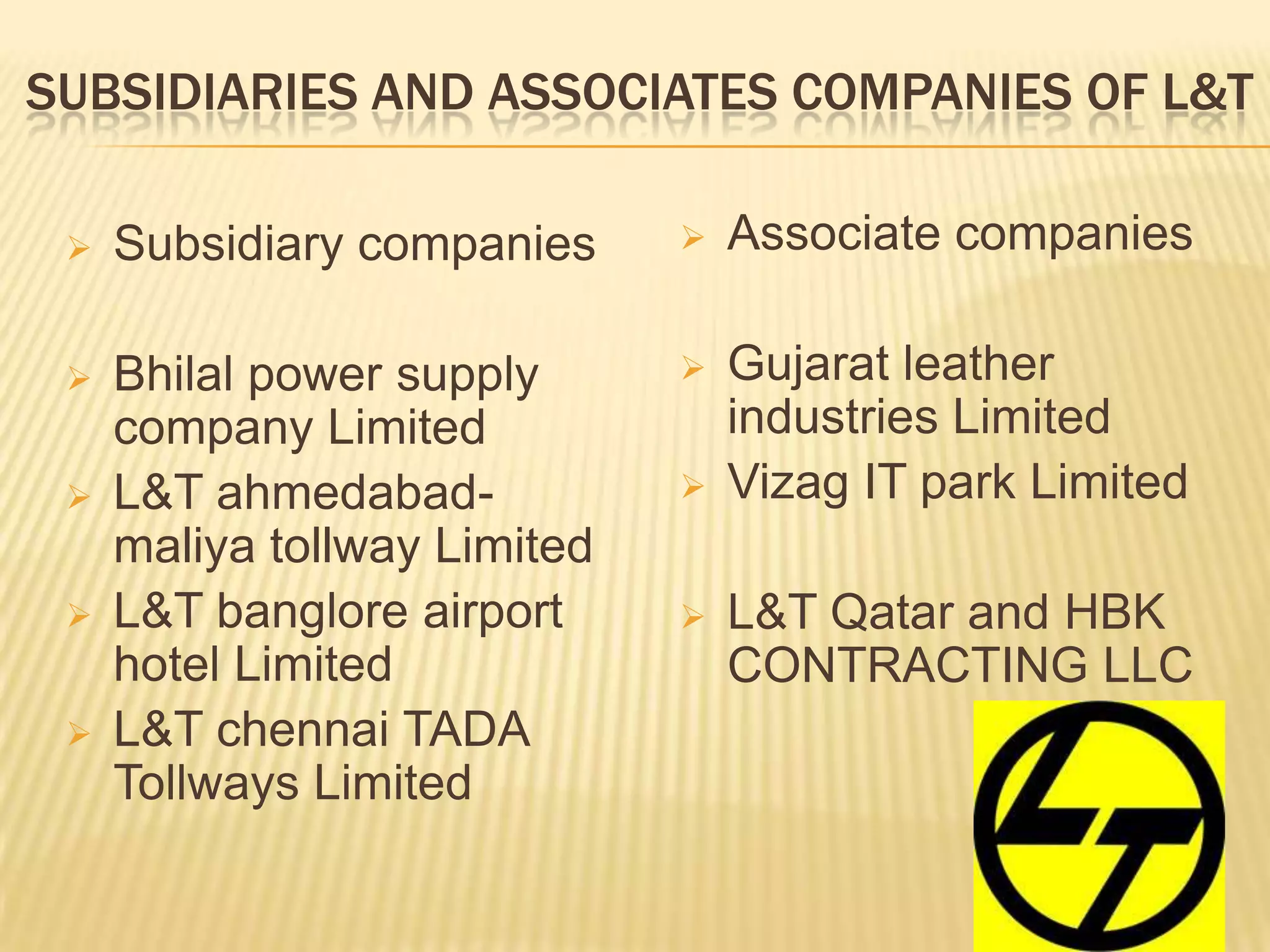 SUBSIDIARIES AND ASSOCIATES COMPANIES OF L&T
 Subsidiary companies
 Bhilal power supply
company Limited
 L&T ahmedabad-
maliya tollway Limited
 L&T banglore airport
hotel Limited
 L&T chennai TADA
Tollways Limited
 Associate companies
 Gujarat leather
industries Limited
 Vizag IT park Limited
 L&T Qatar and HBK
CONTRACTING LLC
 