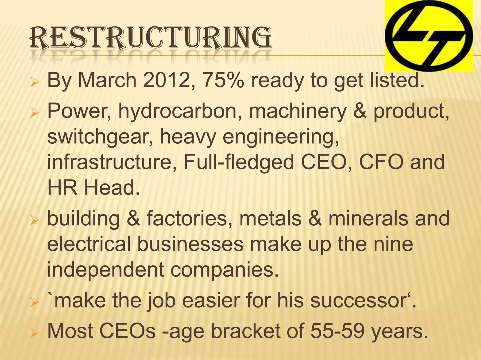 RESTRUCTURING
 By March 2012, 75% ready to get listed.
 Power, hydrocarbon, machinery & product,
switchgear, heavy engineering,
infrastructure, Full-fledged CEO, CFO and
HR Head.
 building & factories, metals & minerals and
electrical businesses make up the nine
independent companies.
 `make the job easier for his successor‘.
 Most CEOs -age bracket of 55-59 years.
 
