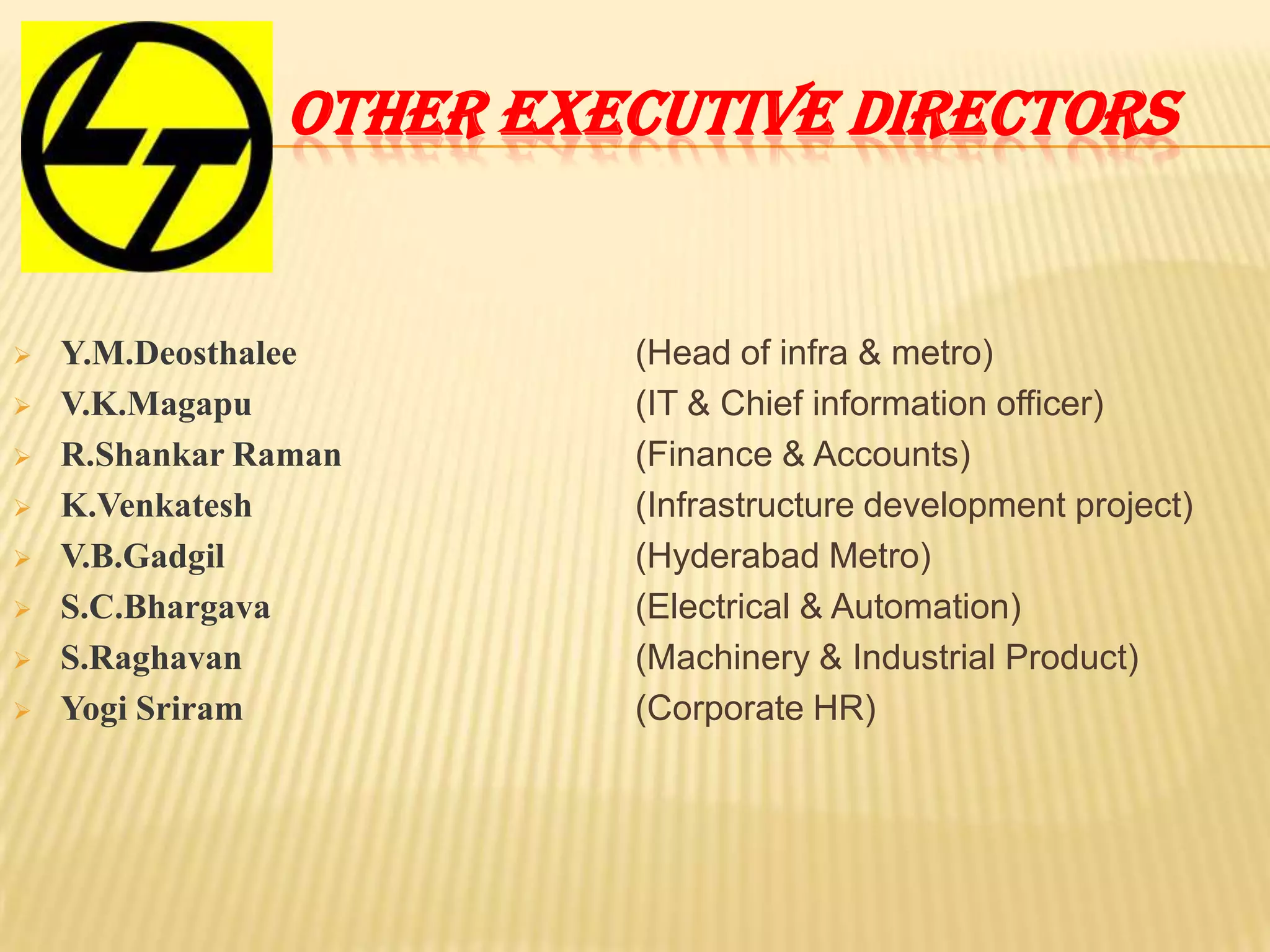 OTHER EXECUTIVE DIRECTORS
 Y.M.Deosthalee
 V.K.Magapu
 R.Shankar Raman
 K.Venkatesh
 V.B.Gadgil
 S.C.Bhargava
 S.Raghavan
 Yogi Sriram
(Head of infra & metro)
(IT & Chief information officer)
(Finance & Accounts)
(Infrastructure development project)
(Hyderabad Metro)
(Electrical & Automation)
(Machinery & Industrial Product)
(Corporate HR)
 