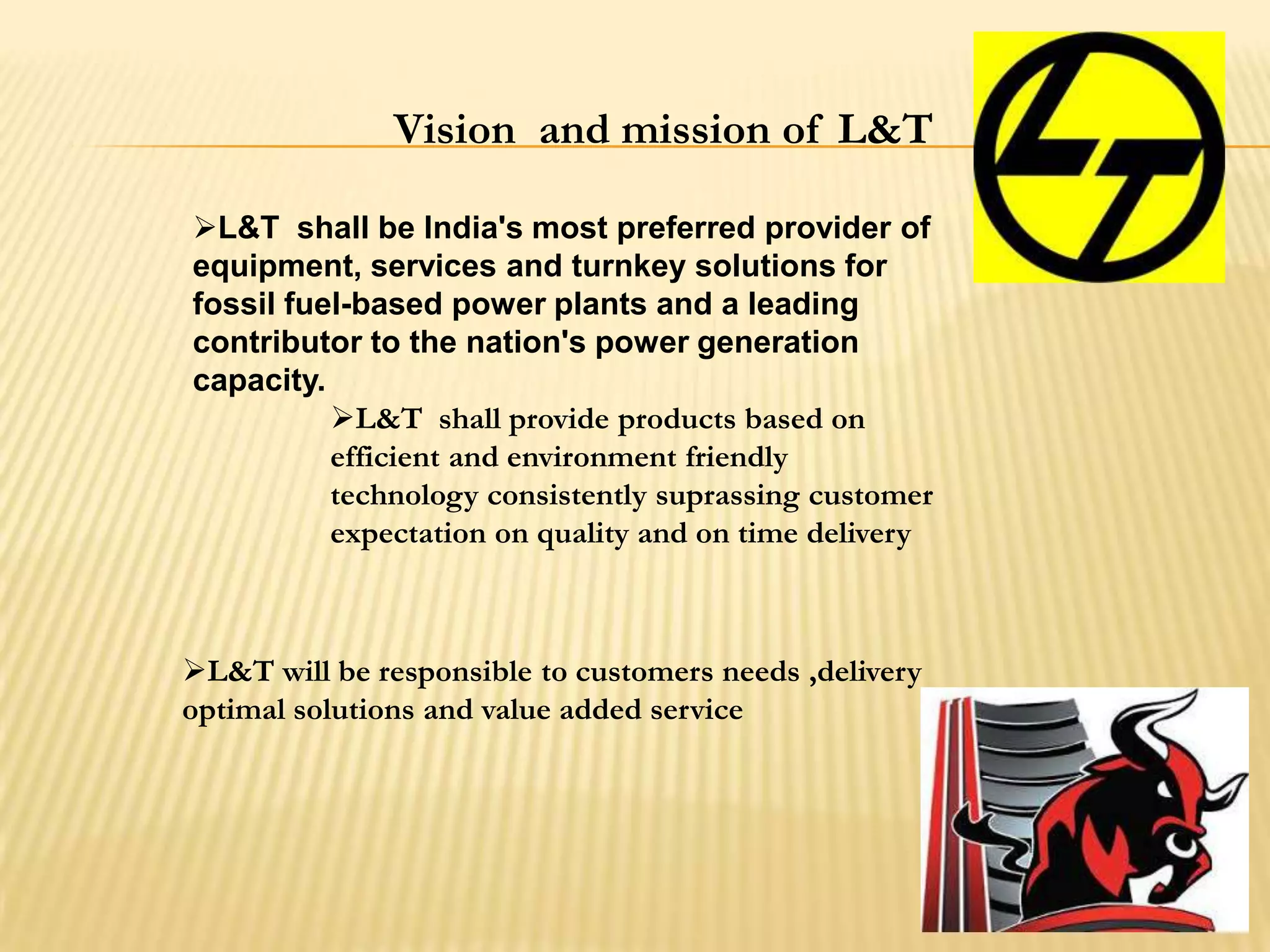 Vision and mission of L&T
L&T shall be India's most preferred provider of
equipment, services and turnkey solutions for
fossil fuel-based power plants and a leading
contributor to the nation's power generation
capacity.
L&T shall provide products based on
efficient and environment friendly
technology consistently suprassing customer
expectation on quality and on time delivery
L&T will be responsible to customers needs ,delivery
optimal solutions and value added service
 