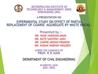 METROPOLITAN INSTITUTE OF
TECHNOLOGY & MANAGEMENT, OROS
SINDHUDURG (MH)
A PRESENTATION ON
EXPERIMENTAL STUDY ON EFFECT OF PARTIAL
REPLACEMENT OF COARSE AGGREGATE BY WASTE BRICKS.
Presented by :-
MR. RANE HARSHAD ARUN
MR. BUTE SANTOSH JANU
MR. GAWDE AKSHAY PRAMOD
MR. KADAM VAIBHAV VASUDEV
UNDER THE GUIDANCE OF
PROF. R.R.NAIK
DEPARTMENT OF CIVIL ENGINEERING
Academic year
2021-2022
 