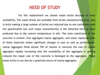 NEED OF STUDY
For this replacement we choose waste bricks because of their
availability. The waste bricks are available fr...