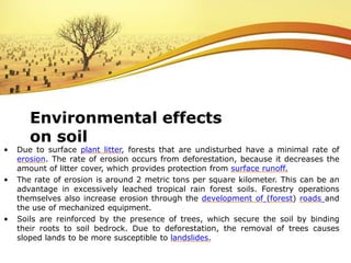 • Due to surface plant litter, forests that are undisturbed have a minimal rate of
erosion. The rate of erosion occurs from deforestation, because it decreases the
amount of litter cover, which provides protection from surface runoff.
• The rate of erosion is around 2 metric tons per square kilometer. This can be an
advantage in excessively leached tropical rain forest soils. Forestry operations
themselves also increase erosion through the development of (forest) roads and
the use of mechanized equipment.
• Soils are reinforced by the presence of trees, which secure the soil by binding
their roots to soil bedrock. Due to deforestation, the removal of trees causes
sloped lands to be more susceptible to landslides.
Environmental effects
on soil
 