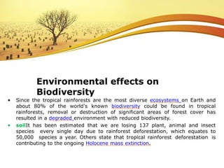 • Since the tropical rainforests are the most diverse ecosystems on Earth and
about 80% of the world's known biodiversity could be found in tropical
rainforests, removal or destruction of significant areas of forest cover has
resulted in a degraded environment with reduced biodiversity.
• soilIt has been estimated that we are losing 137 plant, animal and insect
species every single day due to rainforest deforestation, which equates to
50,000 species a year. Others state that tropical rainforest deforestation is
contributing to the ongoing Holocene mass extinction.
Environmental effects on
Biodiversity
 