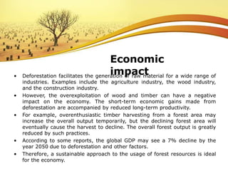 • Deforestation facilitates the generation of raw material for a wide range of
industries. Examples include the agriculture industry, the wood industry,
and the construction industry.
• However, the overexploitation of wood and timber can have a negative
impact on the economy. The short-term economic gains made from
deforestation are accompanied by reduced long-term productivity.
• For example, overenthusiastic timber harvesting from a forest area may
increase the overall output temporarily, but the declining forest area will
eventually cause the harvest to decline. The overall forest output is greatly
reduced by such practices.
• According to some reports, the global GDP may see a 7% decline by the
year 2050 due to deforestation and other factors.
• Therefore, a sustainable approach to the usage of forest resources is ideal
for the economy.
Economic
impact
 