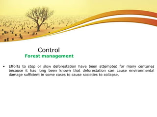 • Efforts to stop or slow deforestation have been attempted for many centuries
because it has long been known that deforestation can cause environmental
damage sufficient in some cases to cause societies to collapse.
Control
Forest management
 