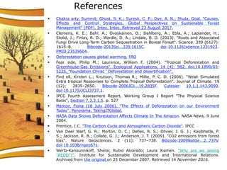 References
 Chakra arty, Summit; Ghost, S. K.; Suresh, C. P.; Dye, A. N.; Shula, Goal. "Causes,
Effects and Control Strategies, Global Perspectives on Sustainable Forest
Management" (PDF). Intec. Intec. Retrieved 23 August 2017.
 Clemens, K. E.; Bahr, A.; Ovaskainen, O.; Dahlberg, A.; Ebla, A.; Laplander, H.;
Stolid, J.; Finlay, R. D.; Wardle, D. A.; Lindale, B. D. (2013). "Roots and Associated
Fungi Drive Long-Term Carbon Sequestration in Boreal Forest". Science. 339 (6127):
1615–8. Bibcode:2013Sci...339.1615C. doi:10.1126/science.1231923.
PMID 23539604.
 Deforestation causes global warming, FAO
 Fear side, Philip M.; Laurence, William F. (2004). "Tropical Deforestation and
Greenhouse-Gas Emissions". Ecological Applications. 14 (4): 982. doi:10.1890/03-
5225. "Foundation Chirac ' Deforestation and desertification".
 Find ell, Kirsten L.; Knutson, Thomas R.; Millie, P. C. D. (2006). "Weak Simulated
Extra tropical Responses to Complete Tropical Deforestation". Journal of Climate. 19
(12): 2835–2850. Bibcode:2006JCli...19.2835F. Cutesier 10.1.1.143.9090.
doi:10.1175/JCLI3737.1.
 IPCC Fourth Assessment Report, Working Group I Report "The Physical Science
Basis", Section 7.3.3.1.5. p. 527
 Memoir, Fiona (18 July 2006). "The Effects of Deforestation on our Environment
Today". Panorama. TakingITGlobal.
 NASA Data Shows Deforestation Affects Climate In The Amazon. NASA News. 9 June
2004.
 Prentice, I.C. "The Carbon Cycle and Atmospheric Carbon Dioxide". IPCC
 Van Deer Warf, G. R.; Morton, D. C.; Defies, R. S.; Olivier, J. G. J.; Kasibhatla, P.
S.; Jackson, R. B.; Collate, G. J.; Anderson, J. T. (2009). "CO2 emissions from forest
loss". Nature Geosciences. 2 (11): 737–738. Bibcode:2009NatGe...2..737V.
doi:10.1038/ngeo671.
 Wertz-Kanounnikoff, Sheila; Rubio Alvarado; Laura Xiamen. "Why are we seeing
"REDD"?". Institute for Sustainable Development and International Relations.
Archived from the original on 25 December 2007. Retrieved 14 November 2016.
 