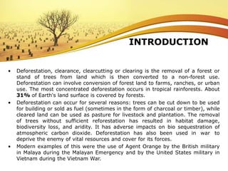 INTRODUCTION
• Deforestation, clearance, clearcutting or clearing is the removal of a forest or
stand of trees from land which is then converted to a non-forest use.
Deforestation can involve conversion of forest land to farms, ranches, or urban
use. The most concentrated deforestation occurs in tropical rainforests. About
31% of Earth's land surface is covered by forests.
• Deforestation can occur for several reasons: trees can be cut down to be used
for building or sold as fuel (sometimes in the form of charcoal or timber), while
cleared land can be used as pasture for livestock and plantation. The removal
of trees without sufficient reforestation has resulted in habitat damage,
biodiversity loss, and aridity. It has adverse impacts on bio sequestration of
atmospheric carbon dioxide. Deforestation has also been used in war to
deprive the enemy of vital resources and cover for its forces.
• Modern examples of this were the use of Agent Orange by the British military
in Malaya during the Malayan Emergency and by the United States military in
Vietnam during the Vietnam War.
 