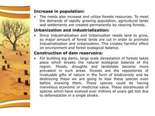 Increase in population:
• The needs also increase and utilize forests resources. To meet
the demands of rapidly growing population, agricultural lands
and settlements are created permanently by clearing forests.
Urbanization and industrialization:
• Since Industrialization and Urbanization needs land to grow,
so major amount of forest lands are cut in order to promote
Industrialization and Urbanization. This creates harmful effect
on environment and forest ecological balance.
Construction of dam reservoirs:
• For building big dams, large scale devastation of forests takes
place which breaks the natural ecological balance of the
region. Floods, droughts and landslides become more
prevalent in such areas. Forests are the repositories of
invaluable gifts of nature in the form of biodiversity and by
destroying these we are going to lose these species even
before knowing them. These species could be having
marvelous economic or medicinal value. These storehouses of
species which have evolved over millions of years get lost due
to deforestation in a single stroke.
 