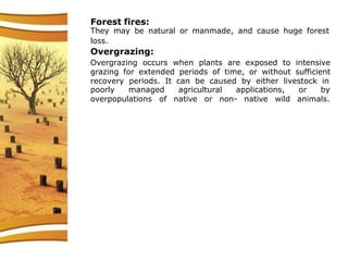 Forest fires:
They may be natural or manmade, and cause huge forest
loss.
Overgrazing:
Overgrazing occurs when plants are exposed to intensive
grazing for extended periods of time, or without sufficient
recovery periods. It can be caused by either livestock in
poorly managed
overpopulations of
agricultural applications,
native or non- native wild
or by
animals.
 