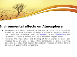 • Rainforests are widely believed by laymen to contribute a significant
amount of the world's oxygen, although it is now accepted by scientists
that rainforests contribute little net oxygen to the atmosphere and
deforestation has only a minor effect on atmospheric oxygen levels.
• However, the incineration and burning of forest plants to clear land
releases large amounts of CO2, which contributes to global warming.
Scientists also state that tropical deforestation releases 1.5 billion tons of
carbon each year into the atmosphere.
Environmental effects on Atmosphere
:
 