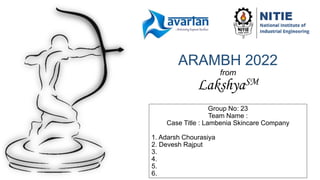ARAMBH 2022
from
LakshyaSM
Group No: 23
Team Name :
Case Title : Lambenia Skincare Company
1. Adarsh Chourasiya
2. Devesh Rajput
3.
4.
5.
6.
 