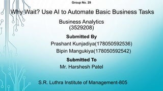 Group No. 29
Why Wait? Use AI to Automate Basic Business Tasks
Business Analytics
(3529208)
Submitted By
Prashant Kunjadiya(178050592536)
Bipin Mangukiya(178050592542)
Submitted To
Mr. Harshesh Patel
S.R. Luthra Institute of Management-805
 
