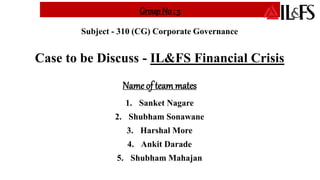 Group No : 3
Subject - 310 (CG) Corporate Governance
Case to be Discuss - IL&FS Financial Crisis
Name of teammates
1. Sanket Nagare
2. Shubham Sonawane
3. Harshal More
4. Ankit Darade
5. Shubham Mahajan
 