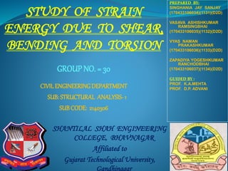 STUDY OF STRAIN
ENERGY DUE TO SHEAR,
BENDING AND TORSION
SHANTILAL SHAH ENGINEERING
COLLEGE, BHAVNAGAR
Affiliated to
Gujarat Technological University,
Gandhinagar
CIVILENGINEERINGDEPARTMENT
SUB: STRUCTURAL ANALYSIS- 1
SUB CODE: 2140306
PREPARED BY:
SINGHANIA JAY SANJAY
(170433106034)(1131)(D2D)
VASAVA ASHISHKUMAR
RAMSINGBHAI
(170433106035)(1132)(D2D)
VYAS NAMAN
PRAKASHKUMAR
(170433106036)(1133)(D2D)
ZAPADIYA YOGESHKUMAR
RANCHODBHAI
(170433106037)(1134)(D2D)
GUIDED BY :
PROF. K.A.MEHTA
PROF. D.P. ADVANI
GROUP NO. = 30
 