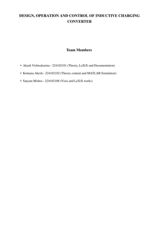 DESIGN, OPERATION AND CONTROL OF INDUCTIVE CHARGING
CONVERTER
Team Members
• Akash Vishwakarma - 224102101 (Theory, LaTeX and Documentation)
• Kotnana Akesh - 224102102 (Theory content and MATLAB Simulation)
• Satyam Mishra - 224102108 (Visio and LaTeX works)
 