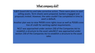 What company did?
IL&FS board did try and take corrective action. There were plans to start
selling assets. Term sheets were prepared, bankers engaged and
proposals invited. However, the sales couldn’t be completed in time to
avert a default.
Another plan was to raise ₹4500 crore rights issue as well as ₹3500 crore
line of credit for working capital requirements.
NCLT was approached under section 230 of the Companies Act to
establish a structure to the asset salesNCLT was approached under
section 230 of the Companies Act to establish a structure to the asset
sales
 