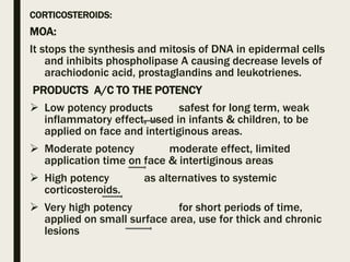 CORTICOSTEROIDS:
MOA:
It stops the synthesis and mitosis of DNA in epidermal cells
and inhibits phospholipase A causing decrease levels of
arachiodonic acid, prostaglandins and leukotrienes.
PRODUCTS A/C TO THE POTENCY
 Low potency products safest for long term, weak
inflammatory effect, used in infants & children, to be
applied on face and intertiginous areas.
 Moderate potency moderate effect, limited
application time on face & intertiginous areas
 High potency as alternatives to systemic
corticosteroids.
 Very high potency for short periods of time,
applied on small surface area, use for thick and chronic
lesions
 