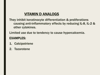 VITAMIN D ANALOGS
They inhibit keratinocyte differentiation & proliferations
causing anti-inflammatory effects by reducing IL-8, IL-2 &
other cytokines.
Limited use due to tendency to cause hypercalcemia.
EXAMPLES:
1. Calcipotriene
2. Tazarotene
 