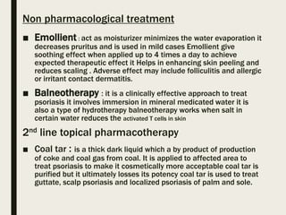 Non pharmacological treatment
■ Emollient : act as moisturizer minimizes the water evaporation it
decreases pruritus and is used in mild cases Emollient give
soothing effect when applied up to 4 times a day to achieve
expected therapeutic effect it Helps in enhancing skin peeling and
reduces scaling . Adverse effect may include folliculitis and allergic
or irritant contact dermatitis.
■ Balneotherapy : it is a clinically effective approach to treat
psoriasis it involves immersion in mineral medicated water it is
also a type of hydrotherapy balneotherapy works when salt in
certain water reduces the activated T cells in skin
2nd line topical pharmacotherapy
■ Coal tar : is a thick dark liquid which a by product of production
of coke and coal gas from coal. It is applied to affected area to
treat psoriasis to make it cosmetically more acceptable coal tar is
purified but it ultimately losses its potency coal tar is used to treat
guttate, scalp psoriasis and localized psoriasis of palm and sole.
 