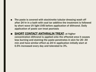 ■ The paste is covered with stockinette tubular dressing wash off
after 24 hr in a bath with coal tar additive the treatment is followed
by short wave UV light UVB before application of dithranol. Daily
application of paste can treat psoriasis
■ SHORT CONTACT ANTHRALIN TREAT: at higher
concentration dithranol is applied onto the effected area it causes
less burning and staining the paste penetrates in skin for 20 -30
min and have similar effect as 24 hr application initially start at
0.5% increased every day and tolerated to 3%.
 