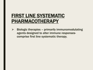 FIRST LINE SYSTEMATIC
PHARMACOTHERAPY
 Biologic therapies – primarily immunomodulating
agents designed to alter immune responses-
comprise first line systematic therapy.
 