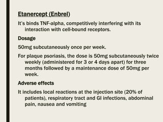 Etanercept (Enbrel)
It’s binds TNF-alpha, competitively interfering with its
interaction with cell-bound receptors.
Dosage
50mg subcutaneously once per week.
For plaque psoriasis, the dose is 50mg subcutaneously twice
weekly (administered for 3 or 4 days apart) for three
months followed by a maintenance dose of 50mg per
week.
Adverse effects
It includes local reactions at the injection site (20% of
patients), respiratory tract and GI infections, abdominal
pain, nausea and vomiting
 