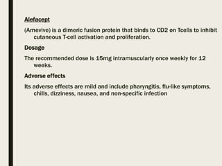 Alefacept
(Amevive) is a dimeric fusion protein that binds to CD2 on Tcells to inhibit
cutaneous T-cell activation and proliferation.
Dosage
The recommended dose is 15mg intramuscularly once weekly for 12
weeks.
Adverse effects
Its adverse effects are mild and include pharyngitis, flu-like symptoms,
chills, dizziness, nausea, and non-specific infection
 