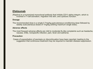 Efalizumab
(Raptiva) is a humanized monoclonal antibody that inhibits CD11-alpha integrin, which is
involved in T-cell activation, migration into skin, and cytotoxic function.
Dosage
The recommended dose is a single 0.7mg/kg subcutaneous conditioning dose followed by
weekly subcutaneous doses of 1mg/kg (200mg maximum single dose).
Adverse effects
The most frequent adverse effects are mild to moderate flu-like complaints such as headache,
nausea, chills, nonspecific infection, pain, fever and asthenia.
Precaution
Cases of exacerbation of psoriasis on discontinuation have been reported, leading to the
suggestion that continuous treatment may be required to maintain disease suppression.
 