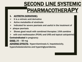 SECOND LINE SYSTEMIC
PHARMACOTHERAPY
1. ACITRETIN (SORIATANE):
 It is a retinoic acid derivative
 Active metabolite of etretinate
 Indicated for severe psoriasis and useful in the treatment of
 plaque psoriasis
 Shows good result with combined therapies ( UVA combine
 with oral methoxsalen (PUVA) and UVB and topical calcipotriol)
Contraindicated in pregnancy
DOSE: 25 – 50 mg
ADVERSE EFFECTS: Hypervitaminosis A, hepatotoxicity,
hypercholesterolemia and hypertriglyceridemia.
 