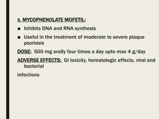 5. MYCOPHENOLATE MOFETIL:
■ Inhibits DNA and RNA synthesis
■ Useful in the treatment of moderate to severe plaque
psoriasis
DOSE: 500 mg orally four times a day upto max 4 g/day
ADVERSE EFFECTS: GI toxicity, hematologic effects, viral and
bacterial
infections
 