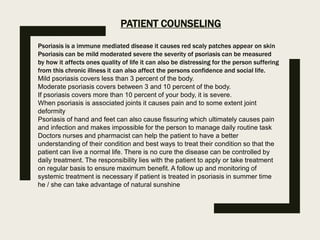 PATIENT COUNSELING
Psoriasis is a immune mediated disease it causes red scaly patches appear on skin
Psoriasis can be mild moderated severe the severity of psoriasis can be measured
by how it affects ones quality of life it can also be distressing for the person suffering
from this chronic illness it can also affect the persons confidence and social life.
Mild psoriasis covers less than 3 percent of the body.
Moderate psoriasis covers between 3 and 10 percent of the body.
If psoriasis covers more than 10 percent of your body, it is severe.
When psoriasis is associated joints it causes pain and to some extent joint
deformity
Psoriasis of hand and feet can also cause fissuring which ultimately causes pain
and infection and makes impossible for the person to manage daily routine task
Doctors nurses and pharmacist can help the patient to have a better
understanding of their condition and best ways to treat their condition so that the
patient can live a normal life. There is no cure the disease can be controlled by
daily treatment. The responsibility lies with the patient to apply or take treatment
on regular basis to ensure maximum benefit. A follow up and monitoring of
systemic treatment is necessary if patient is treated in psoriasis in summer time
he / she can take advantage of natural sunshine
 