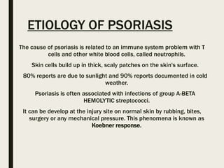 ETIOLOGY OF PSORIASIS
The cause of psoriasis is related to an immune system problem with T
cells and other white blood cells, called neutrophils.
Skin cells build up in thick, scaly patches on the skin's surface.
80% reports are due to sunlight and 90% reports documented in cold
weather.
Psoriasis is often associated with infections of group A-BETA
HEMOLYTIC streptococci.
It can be develop at the injury site on normal skin by rubbing, bites,
surgery or any mechanical pressure. This phenomena is known as
Koebner response.
 