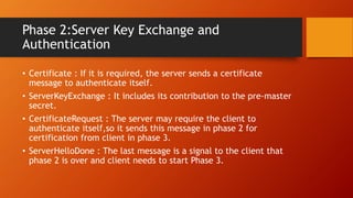 Phase 2:Server Key Exchange and
Authentication
• Certificate : If it is required, the server sends a certificate
message to authenticate itself.
• ServerKeyExchange : It includes its contribution to the pre-master
secret.
• CertificateRequest : The server may require the client to
authenticate itself,so it sends this message in phase 2 for
certification from client in phase 3.
• ServerHelloDone : The last message is a signal to the client that
phase 2 is over and client needs to start Phase 3.
 