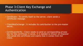 Phase 3:Client Key Exchange and
Authentication
• Certificate : To certify itself to the server, client sends a
certificate message.
• ClientKeyExchange : It includes its contribution to the pre-master
secret.
• CertificateVerify : Client needs to send an corresponding private
key for the certificate it sends, it is needed to thwart an imposter
who sends the certificate and claims that it comes from the
client.
 