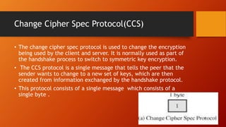 Change Cipher Spec Protocol(CCS)
• The change cipher spec protocol is used to change the encryption
being used by the client and server. It is normally used as part of
the handshake process to switch to symmetric key encryption.
• The CCS protocol is a single message that tells the peer that the
sender wants to change to a new set of keys, which are then
created from information exchanged by the handshake protocol.
• This protocol consists of a single message which consists of a
single byte .
 