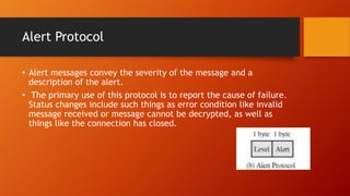 Alert Protocol
• Alert messages convey the severity of the message and a
description of the alert.
• The primary use of this protocol is to report the cause of failure.
Status changes include such things as error condition like invalid
message received or message cannot be decrypted, as well as
things like the connection has closed.
 