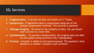 SSL Services
1. Fragmentation : It divide the data into blocks of 214 bytes.
2. Compression : Fragmented data is compressed using one of the
lossless compression methods. This services is optional.
3. Message Integrity : To preserve the integrity of data, SSL use keyed-
hash function to create MAC.
4. Confidentiality : To provide confidentiality, the original data and MAC
are encrypted using symmetric-key cryptography.
5. Framing : A header is added to encrypted payload. The payload is then
passed to a reliable transport layer protocol.
 