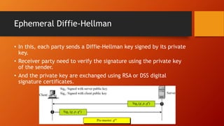 Ephemeral Diffie-Hellman
• In this, each party sends a Diffie-Hellman key signed by its private
key.
• Receiver party need to verify the signature using the private key
of the sender.
• And the private key are exchanged using RSA or DSS digital
signature certificates.
 