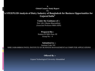 A 
Global Country Study Report 
On 
“A STEEPLED Analysis of Dairy Industry of Bangladesh for Business Opportunities for 
Gujarat/India” 
Under the Guidance of :- 
Prof. (Dr.) Mamta Bharmabhatt 
(Associate Professor MBA-SJPI) 
Prepared By:- 
Student Of MBA Sem.-III 
Group No: - 4 
Submitted to :- 
Institute Code-769 
SHRI JAIRAMBHAI PATEL INSTITUTE OF BUSINESS MANAGEMENT & COMPUTER APPLICATIONS 
Offered By :- 
Gujarat Technological University-Ahmadabad 
 