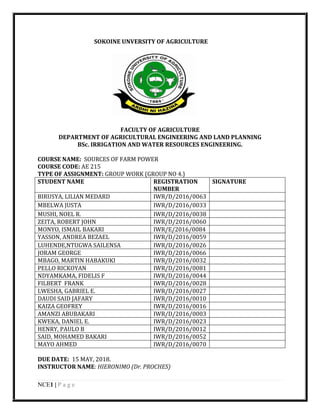 NCE1 | P a g e
SOKOINE UNVERSITY OF AGRICULTURE
FACULTY OF AGRICULTURE
DEPARTMENT OF AGRICULTURAL ENGINEERING AND LAND PLANNING
BSc. IRRIGATION AND WATER RESOURCES ENGINEERING.
COURSE NAME: SOURCES OF FARM POWER
COURSE CODE: AE 215
TYPE OF ASSIGNMENT: GROUP WORK (GROUP NO 4.)
STUDENT NAME REGISTRATION
NUMBER
SIGNATURE
BIRUSYA, LILIAN MEDARD IWR/D/2016/0063
MBELWA JUSTA IWR/D/2016/0033
MUSHI, NOEL R. IWR/D/2016/0038
ZEITA, ROBERT JOHN IWR/D/2016/0060
MONYO, ISMAIL BAKARI IWR/E/2016/0084
YASSON, ANDREA BEZAEL IWR/D/2016/0059
LUHENDE,NTUGWA SAILENSA IWR/D/2016/0026
JORAM GEORGE IWR/D/2016/0066
MBAGO, MARTIN HABAKUKI IWR/D/2016/0032
PELLO RICKOYAN IWR/D/2016/0081
NDYAMKAMA, FIDELIS F IWR/D/2016/0044
FILBERT FRANK IWR/D/2016/0028
LWESHA, GABRIEL E. IWR/D/2016/0027
DAUDI SAID JAFARY IWR/D/2016/0010
KAIZA GEOFREY IWR/D/2016/0016
AMANZI ABUBAKARI IWR/D/2016/0003
KWEKA, DANIEL E. IWR/D/2016/0023
HENRY, PAULO B IWR/D/2016/0012
SAID, MOHAMED BAKARI IWR/D/2016/0052
MAYO AHMED IWR/D/2016/0070
DUE DATE: 15 MAY, 2018.
INSTRUCTOR NAME: HIERONIMO (Dr. PROCHES)
 
