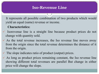 Iso-Revenue Line

  It represents all possible combination of two products which would
  yield an equal (same) revenue or income.
    Characteristics:
 Isorevenue line is a straight line because product prices do not
  change with quantity sold.
 As the total revenue increases, the Iso revenue line moves away
  from the origin since the total revenue determines the distance of it
  from the origin.
 The slope indicates ratio of product (output) prices.
 As long as product prices remaining constant, the Iso revenue line
  showing different total revenues are parallel But change in either
  price will change the slope.
 