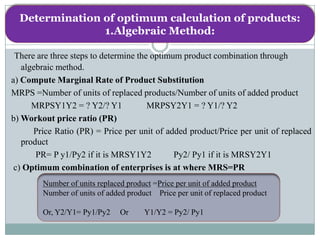 Determination of optimum calculation of products:
                1.Algebraic Method:

 There are three steps to determine the optimum product combination through
   algebraic method.
a) Compute Marginal Rate of Product Substitution
MRPS =Number of units of replaced products/Number of units of added product
      MRPSY1Y2 = ? Y2/? Y1             MRPSY2Y1 = ? Y1/? Y2
b) Workout price ratio (PR)
      Price Ratio (PR) = Price per unit of added product/Price per unit of replaced
   product
       PR= P y1/Py2 if it is MRSY1Y2          Py2/ Py1 if it is MRSY2Y1
 c) Optimum combination of enterprises is at where MRS=PR
        Number of units replaced product =Price per unit of added product
        Number of units of added product Price per unit of replaced product

        Or, Y2/Y1= Py1/Py2     Or     Y1/Y2 = Py2/ Py1
 