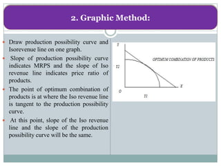 2. Graphic Method:

 Draw production possibility curve and
  Isorevenue line on one graph.
 Slope of production possibility curve
  indicates MRPS and the slope of Iso
  revenue line indicates price ratio of
  products.
 The point of optimum combination of
  products is at where the Iso revenue line
  is tangent to the production possibility
  curve.
 At this point, slope of the Iso revenue
  line and the slope of the production
  possibility curve will be the same.
 