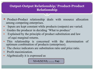 Output-Output Relationship/ Product-Product
                     Relationship


 Product-Product relationship deals with resource allocation
    among competing enterprises.
    Inputs are kept constant while products (outputs) are varied.
    Guides the producer in deciding ‘What to produce’
    Explained by the principle of product substitution and law
      of equi marginal returns.
    This relationship is concerned with the determination of
    optimum combination of products (enterprises).
    The choice indicators are substitution ratio and price ratio.
    Profit maximization.
   Algebraically it is expressed as
                        Y1=f (Y2 Y3, ……. Yn)
 