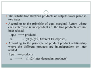  The substitution between products or outputs takes place in
  two ways:
 According to the principle of equi marginal Return where
  each enterprise is independent i.e. the two products are not
  inter related.
   Input         products
    x             y1,y2,y3(Different Enterprises)
 According to the principle of product product relationship
  where the different products are interdependent or inter
  related
  Input       products
    x            y1,y2 (inter-dependent products)
 