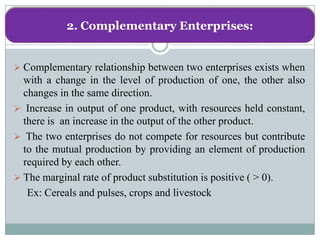 2. Complementary Enterprises:


 Complementary relationship between two enterprises exists when
  with a change in the level of production of one, the other also
  changes in the same direction.
 Increase in output of one product, with resources held constant,
  there is an increase in the output of the other product.
 The two enterprises do not compete for resources but contribute
  to the mutual production by providing an element of production
  required by each other.
 The marginal rate of product substitution is positive ( > 0).
   Ex: Cereals and pulses, crops and livestock
 