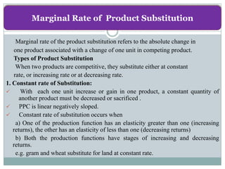 Marginal Rate of Product Substitution

    Marginal rate of the product substitution refers to the absolute change in
   one product associated with a change of one unit in competing product.
   Types of Product Substitution
    When two products are competitive, they substitute either at constant
   rate, or increasing rate or at decreasing rate.
1. Constant rate of Substitution:
      With each one unit increase or gain in one product, a constant quantity of
      another product must be decreased or sacrificed .
     PPC is linear negatively sloped.
     Constant rate of substitution occurs when
    a) One of the production function has an elasticity greater than one (increasing
   returns), the other has an elasticity of less than one (decreasing returns)
    b) Both the production functions have stages of increasing and decreasing
   returns.
    e.g. gram and wheat substitute for land at constant rate.
 
